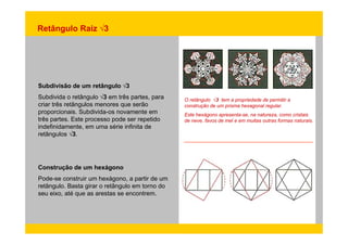 Retângulo Raiz √3 
Subdivisão de um retângulo √3 
Subdivida o retângulo √√3 em três partes, para 
criar três retângulos menores que serão 
proporcionais. Subdivida-os novamente em 
três partes. Este processo pode ser repetido 
O retângulo √3 tem a propriedade de permitir a 
construção de um prisma hexagonal regular. 
Este hexágono apresenta-se, na natureza, como cristais 
p p p p de neve, favos de mel e em muitas outras formas naturais. 
indefinidamente, em uma série infinita de 
retângulos √3. 
, 
Construção de um hexágono 
Pode-se construir um hexágono, a partir de um 
retângulo. Basta girar o retângulo em torno do 
seu eixo, até que as arestas se encontrem. 
 