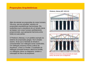 Proporções Arquitetônicas 
Partenon, Atenas (447- 432 A.C) 
Além de estudar as proporções do corpo humano, 
Vitruvius, que era arquiteto, estudou as 
proporções arquitetônicas harmoniosas. Ele 
sustentava que a arquitetura de um templo devia 
se basear num corpo humano perfeitamente 
proporcionado, que apresenta harmonia entre 
todas as suas partes. 
O Partenon (Atenas), é um perfeito exemplo do 
sistema de proporções gregas. Num simples 
exame, vê-se que a fachada do templo é 
compreendida num retângulo áureo subdividido. 
Um retângulo recíproco forma a altura da 
arquitrave, o friso e o frontão. O quadrado do 
retângulo principal fornece a altura do frontão, 
e o retângulo menor no diagrama, contém a 
colocação do friso e da arquitrave. Análise da harmonia e das proporções da seção 
áurea, de acordo com os diagramas. 
 