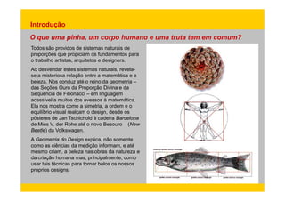 Introdução 
O que uma pinha, um corpo humano e uma truta tem em comum? 
Todos são providos de sistemas naturais de 
proporções que propiciam os fundamentos para 
o trabalho artistas, arquitetos e designers. 
Ao desvendar estes sistemas naturais, revela-se 
a misteriosa relação entre a matemática e a 
beleza. Nos conduz até o reino da geometria – 
das Seções Ouro da Proporção Divina e da 
Seqüência de Fibonacci – em linguagem 
acessível a muitos dos avessos à matemática. 
Ela nos mostra como a simetria, a ordem e o 
equilíbrio visual realçam o design, desde os 
pôsteres de Jan Tschichold à cadeira Barcelona 
de Mies V. der Rohe até o novo Besouro (New 
Beetle) da Volkswagen. 
A Geometria do Design explica, não somente 
como as ciências da medição informam, e até 
mesmo criam, a beleza nas obras da natureza e 
da criação humana mas, principalmente, como 
usar tais técnicas para tornar belos os nossos 
próprios designs. 
 