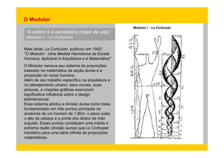 O Modulor 
“A ordem é a verdadeira chave da vida”. 
(Modulor I – Le Corbusier). 
Modulor I - Le Corbusier 
Mais tarde, Le Corbusier, publicou em 1942: 
"O Modulor: Uma Medida Harmônica da Escala 
Humana, Aplicável à Arquitetura e à Matemática" 
O Modulor narrava seu sistema de proporções 
baseado na matemática da seção áurea e a 
proporção do corpo humano. 
Além de seu trabalho específico na arquitetura e 
no planejamento urbano, seus murais, suas 
pinturas, e criações gráficas exerceram 
significativa influência sobre o design 
bidimensional. 
Esse sistema adotou a divisão áurea como base, 
fundamentado em três pontos principais na 
anatomia de um homem de 1.90m: o plexo solar, 
o alto da cabeça e a ponta dos dedos da mão 
erguida. Esses pontos constituem uma média e 
extrema razão (divisão áurea) que Le Corbusier 
transferiu para uma série infinita de proporções 
matemáticas. 
 