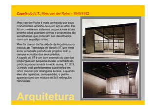Capela do I.I.T., Mies van der Rohe – 1949/1952 
Mies van der Rohe é mais conhecido por seus 
monumentais arranha-céus em aço e vidro. Ele 
foi um mestre em sistemas proporcionais e tais 
arranha-céus guardam formas e proporções tão 
semelhantes que poderiam ser classificados 
como um arquétipo único. 
Mies foi diretor da Faculdade de Arquitetura no 
Instituto de Tecnologia de Illinois (IIT) por vinte 
anos, e naquele período ele projetou todo o 
campus e muitos dos seus prédios. 
A capela do IIT é um bom exemplo do uso das 
proporções em pequena escala. A fachada do 
prédio é proporcionada à razão áurea, 1:1,618. 
O prédio está perfeitamente subdividido em 
cinco colunas por retângulos áureos, e quando 
eles são repetidos, como padrão, o prédio 
aparece como um módulo de 5x5 retângulos 
horizontais. 
Arquitetura 
 