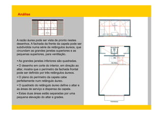 Análise 
A razão áurea pode ser vista de pronto nestes 
desenhos. A fachada da frente da capela pode ser 
subdividida numa série de retângulos áureos, que 
circundam as grandes janelas superiores e as 
pequenas superiores, para ventilação. 
- As grandes janelas inferiores são quadradas. 
- O desenho em corte do interior, em direção ao 
altar, mostra que o perímetro da fachada frontal 
pode ser definido por três retângulos áureos. 
- O plano do perímetro da capela cabe 
perfeitamente num retângulo áureo. 
- O quadrado do retângulo áureo define o altar e 
as áreas de serviço e dispensa da capela. 
- Estas duas áreas estão separadas por uma 
pequena elevação do altar e grades. 
 
