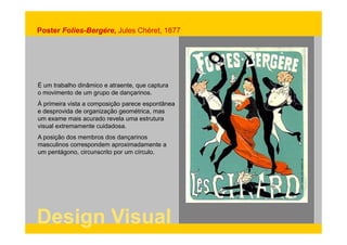 Poster Folies-Bergére, Jules Chéret, 1877 
É um trabalho dinâmico e atraente, que captura 
o movimento de um grupo de dançarinos. 
À primeira vista a composição parece espontânea 
e desprovida de organização geométrica, mas 
um exame mais acurado revela uma estrutura 
visual extremamente cuidadosa. 
A posição dos membros dos dançarinos 
masculinos correspondem aproximadamente a 
um pentágono, circunscrito por um círculo. 
Design Visual 
 