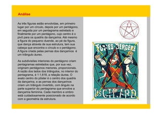 Análise 
As três figuras estão envolvidas, em primeiro 
lugar por um círculo, depois por um pentágono, 
em seguida por um pentagrama estrelado e 
finalmente por um pentágono, cujo centro é o 
pivô para os quadris da dançarina. Até mesmo 
a figura do pequeno duende, ao pé da figura, 
que dança através de sua estrutura, tem sua 
cabeça que encontra o círculo e o pentágono. 
A figura criada pelas pernas dos dançarinos é 
um triângulo áureo. 
As subdivisões interiores do pentágono criam 
pentagramas estrelados que, por sua vez, 
originam pentágonos menores, proporcionais. 
A razão dos lados dos triângulos, no interior do 
pentagrama, é 1:1,618, a relação áurea. O 
exato centro do pôster é o centro dos quadris 
da dançarina, e as pernas dos dançarinos 
criam um triângulo invertido, com ângulo na 
parte superior do pentagrama que envolve a 
dançarina feminina. Cada membro e ombro 
está cuidadosamente posicionado de acordo 
com a geometria da estrutura. 
 
