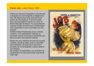 Poster Job - Jules Chéret, 1889 
Chéret era mestre em litografia e a ele deve-se 
a elevação da cromo-litografia à categoria de 
arte. Ele desenvolveu seus conhecimentos 
acerca da arte desde os 13 anos de idade. 
Sua única educação formal foi um curso na 
École Nationale de Dessin. Foi provavelmente 
naquela ocasião que ele tomou conhecimento 
com a geometria e com os princípios de com-posição. 
Embora tivesse freqüentado pouco a escola, 
construiu o seu aprendizado visitando os 
principais museus da Europa e estudando com 
afinco as obras dos grandes mestres. 
Muitos dos seus pôsteres tornaram-se sucesso 
imediato, devido às belas cores e a precisão 
das ilustrações. Ele absorveu muito bem o 
processo da cromo-litografia e soube utiliza-lo 
com eficácia. 
Ele também se especializou nos princípios da 
composição e os usou para tornar suas obras 
mais ricas. 
 