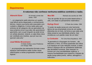 Depoimentos 
A natureza não conhece nenhuma estética contrária a razão. 
Albrecht Dürer Do formato correto das 
cartas 1535 
Max Bill Retirado dos escritos de 1949 
cartas, “... um julgamento sadio abomina um quadro 
cuja feitura tenha dispensado o conhecimento 
técnico, mesmo que tenha sido executado com 
“Sou de opinião de que se pode desenvolver a 
arte, com base no pensamento matemático.” 
György Doczi O Poder dos Limites, 1994 
cuidado e diligência. A única razão pela qual 
pintores de tal categoria não se apercebem de 
seus próprios erros é que eles não aprenderam 
geometria, sem y gy 
“O poder da seção áurea em criar harmonia 
deriva de sua propriedade única de unir partes 
diferentes de um todo, de forma a que cada uma 
a qual ninguém se pode tornar 
d l id tid d ó i 
delas preserva sua identidade própria, mas 
amolda-se a um padrão maior de um todo.” 
um artista absoluto, todavia, a culpa disso deve 
ser creditada aos mestres, que por sua vez, 
ignoram esta arte.” Le Corbusier Por Uma Nova Arquitetura, 1931 
“A geometria é a linguagem do homem... ele 
descobriu o ritmo, os ritmos aparentes aos olhos 
e os espaços em suas relações mútuas, e estes 
ritmos e espaços são as verdadeiras Josef Müller-Brockmann 
O Artista Gráfico e seus Problemas 
com Design,1968 
essências 
“...as proporções dos elementos formais e seus 
espaços intermediários estão muitas vezes 
relacionados a certas progressões numéricas 
lógicas ” seção áurea pelos jovens, velhos, selvagens e 
das atividades humanas. Eles ressoam no 
homem por uma inevitabilidade orgânica, a 
mesma inevitabilidade que ocasiona o traçado da 
instruídos.” 
lógicas. 
 