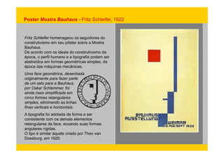 Poster Mostra Bauhaus - Fritz Schleifer, 1922 
Fritz Schleifer homenageou os seguidores do 
construtivismo em seu pôster sobre a Mostra 
Bauhaus. 
De acordo com os ideais do construtivismo da 
época, o perfil humano e a tipografia podem ser 
abstraídos em formas geométricas simples, da 
época das máquinas mecânicas. 
Uma face geométrica, desenhada 
originalmente para fazer parte 
de um selo para a Bauhaus, 
por Oskar Schlemmer, foi 
ainda mais simplificada em 
cinco formas retangulares 
simples, eliminando as linhas 
finas verticais e horizontais. 
A tipografia foi adotada de forma a ser 
consistente com os demais elementos 
retangulares da face, ecoando suas formas 
angulares rígidas. 
O tipo é similar àquele criado por Theo van 
Doesburg, em 1920. 
 