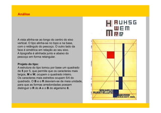 Análise 
A vista alinha-se ao longo do centro do eixo 
vertical. O tipo alinha-se no topo e na base, 
com o retângulo do pescoço. O outro lado da 
face é simétrica em relação ao seu eixo. 
A tipografia é alinhada junto e abaixo do 
pescoço em forma retangular 
retangular. 
Projeto do tipo: 
A estrutura do tipo tomou por base um quadrado 
de 5 por 5, que permite que os caracteres mais 
largos, M e W, ocupem o quadrado inteiro. 
Os caracteres mais estreitos ocupam 5/4 do 
quadrado. O B e o R desviam-se de meia unidade, 
para que as formas arredondadas possam 
distinguir o R do A e o B do algarismo 8. 
 