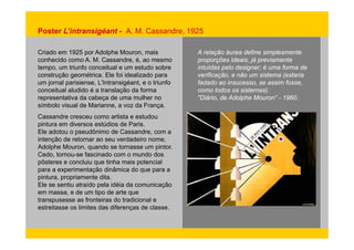 Poster L’intransigéant - A. M. Cassandre, 1925 
Criado em 1925 por Adolphe Mouron, mais 
A relação áurea define simplesmente 
conhecido como A. M. Cassandre, é, ao mesmo 
proporções ideais, já previamente 
tempo um triunfo intuídas pelo designer; é uma forma de 
tempo, conceitual e um estudo sobre 
construção geométrica. Ele foi idealizado para 
um jornal parisiense, L'Intransigéant, e o triunfo 
conceitual aludido é a translação da forma 
representativa da cabeça de uma mulher no Diário, de Adolphe Mouron” - 1960. 
símbolo visual de Marianne, a voz da França. 
Cassandre cresceu como artista e estudou 
pintura em diversos estúdios de Paris. 
Ele adotou o pseudônimo de Cassandre, com a 
intenção de retornar ao seu verdadeiro nome, 
Adolphe Mouron, quando se tornasse um pintor. 
Cedo, tornou-se fascinado com o mundo dos 
pôsteres e concluiu que tinha mais potencial 
para a experimentação dinâmica do que para a 
pintura, propriamente dita. 
Ele se sentiu atraído pela idéia da comunicação 
em massa, e de um tipo de arte que 
transpusesse as fronteiras do tradicional e 
estreitasse os limites das diferenças de classe. 
verificação, e não um sistema (estaria 
fadado ao insucesso, se assim fosse, 
como todos os sistemas). 
"Diário 1960 
 