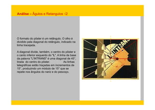 Análise – Âgulos e Retangulos √2 
O formato do pôster é um retângulo. O olho é 
dividido pela diagonal do retângulo, indicado na 
linha tracejada. 
A diagonal divide, também, o centro do pôster e 
o canto inferior esquerdo do "L". A linha de base 
da palavra "L'INTRANS" é uma diagonal de 45°, 
tirada do centro do pôster. As linhas 
telegráficas estão traçadas em incrementos de 
15°, produzindo um módulo de 15° que se 
repete nos ângulos do nariz e do pescoço. 
 