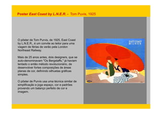 Poster East Coast by L.N.E.R. - Tom Puvis, 1925 
O pôster de Tom Purvis, de 1925, East Coast 
by L.N.E.R., é um convite ao leitor para uma 
viagem de férias de verão pela London 
Northeast Railway. 
Mais de 25 anos antes, dois designers, que se 
auto-denominavam "Os Bergstaffs," já haviam 
tentado o então método revolucionário, de 
desenvolver fortes composições de áreas 
planas de cor, definindo silhuetas gráficas 
simples. 
O pôster de Purvis usa uma técnica similar de 
simplificação e joga espaço, cor e padrões 
provendo um balanço perfeito de cor e 
imagem. 
 