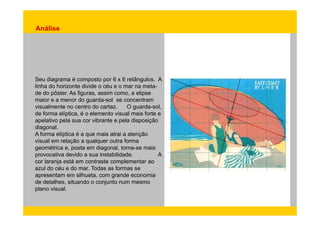 Análise 
Seu diagrama é composto por 6 x 6 retângulos. A 
linha do horizonte divide o céu e o mar na meta-de 
do pôster. As figuras, assim como, a elipse 
maior e a menor do guarda-sol se concentram 
visualmente no centro do cartaz. O guarda-sol, 
de forma elíptica, é o elemento visual mais forte e 
apelativo pela sua cor vibrante e pela disposição 
diagonal. 
A forma elíptica é a que mais atrai a atenção 
visual em relação a qualquer outra forma 
geométrica e, posta em diagonal, torna-se mais 
provocativa devido a sua instabilidade. A 
cor laranja está em contraste complementar ao 
azul do céu e do mar. Todas as formas se 
apresentam em silhueta, com grande economia 
de detalhes, situando o conjunto num mesmo 
plano visual. 
 