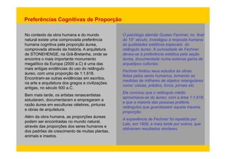 Preferências Cognitivas de Proporção 
No contexto da obra humana e do mundo 
natural existe uma comprovada preferência 
h iti l ã á 
O psicólogo alemão Gustav Fechner, no final 
do 19° século, investigou a resposta humana 
humana cognitiva pela proporção áurea, à lid d téti i i d 
comprovada através da história. A arquitetura 
de STONEHENGE, na Grã-Bretanha, onde se 
encontra o mais importante monumento 
às qualidades estéticas especiais do 
retângulo áureo. A curiosidade de Fechner 
deveu-se à preferência estética pela seção 
áurea, documentada numa extensa gama de 
megalítico da Europa (2000 a.C) é uma das 
mais antigas evidências do uso do retângulo 
áureo, com uma proporção de 1:1,618. 
Encontram-outras arquetipos culturais. 
Fechner limitou seus estudos às obras 
feitas pelos seres humanos, tomando as 
Encontram se evidências em escritos, 
did d ilh d bj t t l 
na arte e arquitetura dos gregos e civilizações 
antigas, no século 500 a.C. 
Bem mais tarde, os artistas renascentistas 
medidas de milhares de objetos retangulares 
como: caixas, prédios, livros, jornais etc. 
Ele concluiu que o retângulo médio 
estudaram, documentaram e empregaram a aproximava áureo 1 618 
razão áurea em esculturas célebres, pinturas 
e obras de arquitetura. 
Alé d b h õ á 
aproximava-se do áureo, com a área 1:1,618, 
e que a maioria das pessoas preferia 
retângulos que guardassem aquela mesma 
proporção. 
Além da obra humana, as proporções áureas 
podem ser encontradas no mundo natural, 
através das proporções dos seres humanos e 
dos padrões de crescimento de muitas plantas, 
A experiência de Fechner foi repetida por 
Lalo, em 1908, e mais tarde por outros, que 
obtiveram resultados similares. 
animais e insetos. 
 