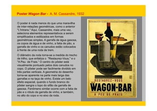 Poster Wagon Bar - A. M. Cassandre, 1932 
O poster é nada menos do que uma maravilha 
de inter-relações geométricas, como o anterior 
"L'Intrans." Aqui, Cassandre, mais uma vez, 
seleciona elementos representativos a serem 
simplificados e estilizados em formas 
geométricas simples. A garrafa de água gasosa, 
os copos de água e de vinho, a fatia de pão, a 
garrafa de vinho e os canudos estão colocados 
à frente de uma roda de trem. 
O diâmetro da roda torna-se a medida do trecho 
de trilho, que enfatiza o "Restaurez-Vous," e o 
"A Peu de Frais.“ O centro do pôster está 
visualmente pontuado pelos dois canudos no 
copo. O pôster pode ser facilmente dividido em 
três partes verticais. A geometria do desenho 
torna-se aparente na parte mais larga das 
garrafas e na taça de vinho. Existe um belo 
efeito espacial, quando o fundo branco do 
pôster sangra o topo do sifão da garrafa de 
gasosa. Fenômeno similar ocorre com a fatia de 
pão e o rótulo da garrafa de vinho, e também, 
no alto do copo e no eixo da roda. 
 