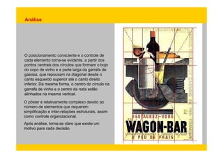 Análise 
O posicionamento consciente e o controle de 
cada elemento torna-se evidente, a partir dos 
pontos centrais dos círculos que formam o bojo 
do copo de vinho e a parte larga da garrafa de 
gasosa, que repousam na diagonal desde o 
canto esquerdo superior até o canto direito 
inferior. Da mesma forma, o centro do círculo na 
garrafa de vinho e o centro da roda estão 
alinhados na mesma vertical. 
O pôster é relativamente complexo devido ao 
número de elementos que requerem 
simplificação e inter-relações estruturais, assim 
como controle organizacional. 
Após análise, torna-se claro que existe um 
motivo para cada decisão. 
 
