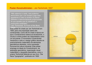 Poster Konstruktivisten - Jan Tschichold, 1937 
“Não sabemos a razão, mas podemos 
demonstrar que o ser humano julga mais 
agradáveis à vista ou bonitos os planos 
definidos e intencionalmente proporcionais 
do que aqueles que só obedecem a 
proporções acidentais”. 
(J Jan T hi h ld Tschichold, T Te F Form f of th the B k 
Book, 
Este 1975). 
pôster foi criado por Jan Tschichold em 
1929, para uma exposição sobre arte 
construtivista construtivista. Como ele foi criado à época em 
que o Construtivismo estava se esvaecendo, o 
círculo e a linha podem ser interpretados como 
um sol poente. O movimento Construtivista 
mecanizou a arte e o design gráfico através do 
posicionamento matemático de elementos 
geométricos abstratos, como expressão 
funcional da cultura industrial. Este pôster 
emprega os ideais do Construtivismo, de 
abstração geométrica, organização visual 
matemática, e tipografia assimétrica, como o 
próprio Tschichold defende em seu livro, “Die 
Neue Typographie”, publicado em 1928. 
 