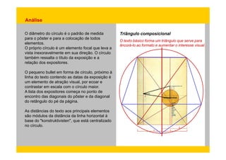 Análise 
O diâmetro do círculo é o padrão de medida 
para o pôster e para a colocação de todos 
elementos 
Triângulo composicional 
elementos. O texto básico forma um triângulo que serve para 
O próprio círculo é um elemento focal que leva a 
vista inexoravelmente em sua direção. O círculo 
também ressalta o título da exposição e a 
expositores 
âncorá-lo ao formato e aumentar o interesse visual. 
relação dos expositores. 
O pequeno bullet em forma de círculo, próximo à 
linha do texto contendo as datas da exposição é 
um elemento de atração visual, por ecoar e 
contrastar em escala com o círculo maior. 
A lista dos expositores começa no ponto de 
encontro das diagonais do pôster e da diagonal 
do retângulo do pé da página. 
As distâncias do texto aos principais elementos 
são módulos da distância da linha horizontal à 
base do "konstruktivisten", que está centralizado 
no círculo. 
 