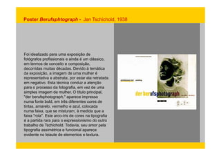 Poster Berufsphtograph - Jan Tschichold, 1938 
Foi idealizado para uma exposição de 
fotógrafos profissionais e ainda é um clássico, 
em termos de conceito e composição, 
decorridas muitas décadas. Devido à temática 
da exposição, a imagem de uma mulher é 
representativa e abstrata, por estar ela retratada 
em negativo. Esta técnica conduz a atenção 
para o processo da fotografia, em vez de uma 
simples imagem de mulher. O título principal, 
"der berufsphotograph," aparece impresso 
numa fonte bold, em três diferentes cores de 
tintas, amarelo, vermelho e azul, colocada 
numa faixa, que se misturam, à medida que a 
faixa "rola". Este arco-íris de cores na tipografia 
é a partida rara para o expressionismo do outro 
trabalho de Tschichold. Todavia, seu amor pela 
tipografia assimétrica e funcional aparece 
evidente no leiaute de elementos e textura. 
 