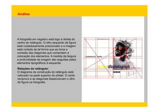 Análise 
A fotografia em negativo está logo à direita do 
centro do retângulo. O olho esquerdo da figura 
está cuidadosamente posicionado e a imagem 
está cortada de tal forma que se torna a 
conexão das diagonais que comandam a 
colocação dos elementos. A medida da largura 
e profundidade da imagem são seguidas pelos 
elementos tipográficos à esquerda. 
Relações do retângulo: 
O diagrama da construção do retângulo está 
colocado na parte superior do pôster. O canto 
recíproco e as diagonais bisseccionam o olho 
da figura na fotografia. 
 