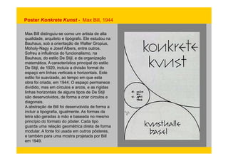 Poster Konkrete Kunst - Max Bill, 1944 
Max Bill distinguiu-se como um artista de alta 
qualidade, arquiteto e tipógrafo. Ele estudou na 
Bauhaus, sob a orientação de Walter Gropius, 
Moholy-Nagy e Josef Albers, entre outros. 
Sofreu a influência do funcionalismo, na 
Bauhaus, do estilo De Stijl, e da organização 
matemática. A característica principal do estilo 
De Stijl, de 1920, incluía a divisão formal do 
espaço em linhas verticais e horizontais. Este 
estilo foi suavizado, ao tempo em que esta 
obra foi criada, em 1944. O espaço permanece 
dividido, mas em círculos e arcos, e as rígidas 
linhas horizontais de alguns tipos de De Stijl 
são desenvolvidos, de forma a criar círculos e 
diagonais. 
A abstração de Bill foi desenvolvida de forma a 
incluir a tipografia, igualmente. As formas da 
letra são geradas à mão e baseada no mesmo 
princípio do formato do pôster. Cada tipo 
guarda uma relação geométrica direta de forma 
modular. A fonte foi usada em outros pôsteres, 
e também para uma mostra projetada por Bill 
em 1949. 
 