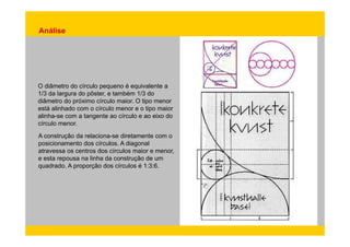 Análise 
O diâmetro do círculo pequeno é equivalente a 
1/3 da largura do pôster, e também 1/3 do 
diâmetro do próximo círculo maior. O tipo menor 
está alinhado com o círculo menor e o tipo maior 
alinha-se com a tangente ao círculo e ao eixo do 
círculo menor. 
A construção da relaciona-se diretamente com o 
posicionamento dos círculos. A diagonal 
atravessa os centros dos círculos maior e menor, 
e esta repousa na linha da construção de um 
quadrado. A proporção dos círculos é 1:3:6. 
 