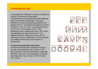 Construção do Tipo 
A construção do retângulo é a base a mediana ou 
a altura X da fonte em caixa baixa. 
Os ascendentes e descendentes estão definidos 
pelo comprimento do retângulo. Os traços 
baseiam-se numa construção geométrica com 
ângulos de 45°. Os desvios dos ângulos ocorrem 
na letra "s," com 30° e 60°, e as maiores linhas 
do "a" e do "v" em ângulos de 63°. Dois 
retângulos foram usados para criar o "m", que é 
representado por duas formas de "n". Os 
algarismos foram criados de acordo com os 
mesmos princípios, utilizando um círculo perfeito, 
que reflete as formas do círculo maior na 
composição. 
Formas das proporções das letras: 
As formas das letras têm somente um peso e 
as mês-mas proporções dos círculos: 1:3:6. 
Bill, mais tarde, refinou levemente a construção 
da forma, para uso numa exposição, e este tipo 
está disponível, hoje em dia, na The Foundry 
em Londres. 
 