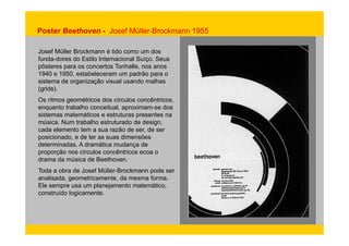 Poster Beethoven - Josef Müller-Brockmann 1955 
Josef Müller Brockmann é tido como um dos 
funda-dores do Estilo Internacional Suíço. Seus 
pôsteres para os concertos Tonhalle, nos anos 
1940 e 1950, estabeleceram um padrão para o 
sistema de organização visual usando malhas 
(grids). 
Os ritmos geométricos dos círculos concêntricos, 
enquanto trabalho conceitual, aproximam-se dos 
sistemas matemáticos e estruturas presentes na 
música. Num trabalho estruturado de design, 
cada elemento tem a sua razão de ser, de ser 
posicionado, e de ter as suas dimensões 
determinadas. A dramática mudança de 
proporção nos círculos concêntricos ecoa o 
drama da música de Beethoven. 
Toda a obra de Josef Müller-Brockmann pode ser 
analisada, geometricamente, da mesma forma. 
Ele sempre usa um planejamento matemático, 
construído logicamente. 
 