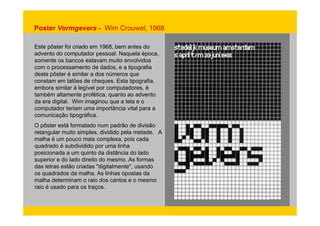Poster Vormgevers - Wim Crouwel, 1968 
Este pôster foi criado em 1968, bem antes do 
advento do computador pessoal. Naquela época, 
somente os bancos estavam muito envolvidos 
com o processamento de dados, e a tipografia 
deste pôster é similar a dos números que 
constam em talões de cheques. Esta tipografia, 
embora similar à legível por computadores, é 
também altamente profética, quanto ao advento 
da era digital. Wim imaginou que a tela e o 
computador teriam uma importância vital para a 
comunicação tipográfica. 
O pôster está formatado num padrão de divisão 
retangular muito simples, dividido pela metade. A 
malha é um pouco mais complexa, pois cada 
quadrado é subdividido por uma linha 
posicionada a um quinto da distância do lado 
superior e do lado direito do mesmo. As formas 
das letras estão criadas "digitalmente", usando 
os quadrados da malha. As linhas opostas da 
malha determinam o raio dos cantos e o mesmo 
raio é usado para os traços. 
 