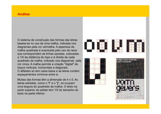 Análise 
O sistema de construção das formas das letras 
baseia-se no uso de uma malha, indicada nos 
diagramas pela cor vermelha. A aspereza da 
malha quadrada é suavizada pelo uso de raios 
que correspondem as linhas opostas, colocadas 
a 1/5 da distância do topo e à direita de cada 
quadrado da malha, indicado nos diagramas pela 
cor cinza. A malha permite a criação "digital" de 
traços verticais, horizontais e diagonais. 
O alfabeto só tem caixa baixa e as letras contém 
espaçamentos mínimos entre si. 
Muitas das formas têm a dimensão de 4 x 5. As 
letras estreitas, como o "i" e o "j", só ocupam 
uma largura do quadrado da malha. O texto na 
parte superior do pôster tem 1/5 do tamanho do 
texto na parte inferior. 
 