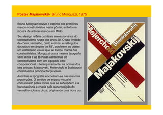Poster Majakovskij- Bruno Monguzzi, 1975 
Bruno Monguzzi revive o espírito dos primeiros 
russos construtivistas neste pôster, exibido na 
mostra de artistas russos em Milão. 
Seu design reflete os ideais revolucionários do 
construtivismo russo dos anos 20. O uso limitado 
de cores, vermelho, preto e cinza, e retângulos 
dourados em ângulo de 45°, conferem ao pôster, 
um utilitarismo visual que se tornou marca dos 
construtivistas. Monguzzi usa a mesma tipografia 
sem serifa e as técnicas utilitaristas do 
construtivismo com um aguçado olho 
composicional. Hierarquicamente, os nomes dos 
três artistas, Maiacovski, Meierchold e Stalislavski 
constituem a principal força visual. 
As linhas e tipografia encontram-se nas mesmas 
proporções. O sentido de espaço visual é 
comunicado pelas linhas que se sobrepõem e a 
transparência é criada pela superposição do 
vermelho sobre o cinza, originando uma nova cor. 
 