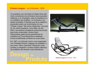 Chaise Longue - Le Corbusier, 1929 
Os arquitetos com formação em Belas Artes são 
muito conscientes dos princípios das proporções 
clássicas, e os empregam, seja na arquitetura ou 
no mobiliário que projetam. Le Corbusier é um 
destes arquitetos. A atenção que dá ao detalhe e 
proporção podem ser encontrados em sua 
"Chaise Longue." Ele sofreu influências, nos anos 
20, de outros arquitetos, como Mies van der 
Rohe, que estavam projetando estruturas de aço 
para suas construções. Ambos foram 
influenciados pelas formas geométricas do 
mobiliário de Thonet Bentwood e adotaram 
formas simplificadas similares em suas obras. 
Em 1927, Le Corbusier iniciou uma cooperação 
com Charlotte Periand, designer de mobiliário, e 
seu primo, Pierre Jeanneret. Obtiveram muito 
sucesso e chegaram a muitos projetos clássicos 
de mobiliário que levaram suas assinaturas. 
Design de 
g 
Produto Chaise Longue de Thonet - 1870 
 