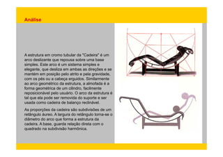 Análise 
A estrutura em cromo tubular da "Cadeira" é um 
arco deslizante que repousa sobre uma base 
simples. Este arco é um sistema simples e 
elegante, que desliza em ambas as direções e se 
mantém em posição pelo atrito e pela gravidade, 
com os pés ou a cabeça erguidos. Similarmente 
ao arco geométrico da estrutura, a almofada é a 
forma geométrica de um cilindro, facilmente 
reposicionável pelo usuário. O arco da estrutura é 
tal que ela pode ser removida do suporte e ser 
usada como cadeira de balanço reclinável. 
As proporções da cadeira são subdivisões de um 
retângulo áureo. A largura do retângulo torna-se o 
diâmetro do arco que forma a estrutura da 
cadeira. A base, guarda relação direta com o 
quadrado na subdivisão harmônica. 
 