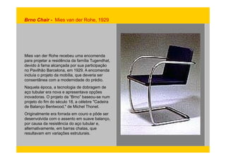 Brno Chair - Mies van der Rohe, 1929 
Mies van der Rohe recebeu uma encomenda 
para projetar a residência da família Tugendhat, 
devido à fama alcançada por sua participação 
no Pavilhão Barcelona, em 1929. A encomenda 
incluía o projeto da mobília, que deveria ser 
consentânea com a modernidade do prédio. 
Naquela época, a tecnologia de dobragem de 
aço tubular era nova e apresentava opções 
inovadoras. O projeto da “Brno” baseou-se num 
projeto do fim do século 18, a célebre "Cadeira 
de Balanço Bentwood," de Michel Thonet. 
Originalmente era forrada em couro e pôde ser 
desenvolvida com o assento em suave balanço, 
por causa da resistência do aço tubular e, 
alternativamente, em barras chatas, que 
resultavam em variações estruturais. 
 