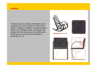 Análise 
A vista superior da cadeira cabe dentro de um 
quadrado (em cima, à direita). A vista frontal 
(abaixo à direita) e a lateral, na extrema direita, 
cabem num retângulo áureo. Os ângulos das 
pernas da frente e do encosto da cadeira são 
simétricos e os raios das curvas estão na Bentwood de Thonet 
proporção de 1:3. 
 