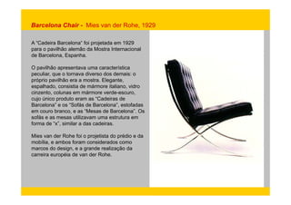 Barcelona Chair - Mies van der Rohe, 1929 
A “Cadeira Barcelona“ foi projetada em 1929 
para o pavilhão alemão da Mostra Internacional 
de Barcelona, Espanha. 
O pavilhão apresentava uma característica 
peculiar, que o tornava diverso dos demais: o 
próprio pavilhão era a mostra. Elegante, 
espalhado, consistia de mármore italiano, vidro 
cinzento, colunas em mármore verde-escuro, 
cujo único produto eram as “Cadeiras de 
Barcelona” e os “Sofás de Barcelona”, estofadas 
em couro branco, e as “Mesas de Barcelona”. Os 
sofás e as mesas utilizavam uma estrutura em 
forma de “x”, similar a das cadeiras. 
Mies van der Rohe foi o projetista do prédio e da 
mobília, e ambos foram considerados como 
marcos do design, e a grande realização da 
carreira européia de van der Rohe. 
 