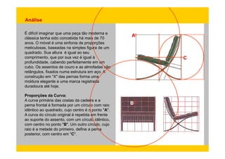 Análise 
É difícil imaginar que uma peça tão moderna e 
clássica tenha sido concebida há mais de 70 
anos A 
anos. O móvel é uma sinfonia de proporções 
meticulosas, baseadas na simples figura de um 
quadrado. Sua altura é igual ao seu 
comprimento, que por sua vez é igual à 
profundidade C 
profundidade, cabendo perfeitamente em um 
cubo. Os assentos de couro e as almofadas são 
retângulos, fixados numa estrutura em aço. A 
construção em “X" das pernas forma uma 
moldura elegante e uma marca registrada 
duradoura até hoje. 
p ç 
Proporções da Curva: 
A curva primária das costas da cadeira e a 
perna frontal é formada por um círculo com raio 
idêntico ao quadrado, cujo centro é o ponto "A". 
A curva do B 
círculo original é repetida em frente 
ao suporte do assento, com um círculo idêntico, 
com centro no ponto "B". Um outro círculo, cujo 
raio é a metade do primeiro, define a perna 
posterior, com centro em "C". 
 