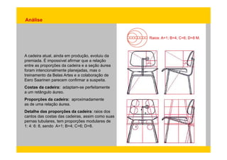 Análise 
Raios: A=1; B=4; C=6; D=8 M. 
A cadeira atual, ainda em produção, evoluiu da 
premiada. É impossível afirmar que a relação 
entre as proporções da cadeira e a seção áurea 
foram intencionalmente planejadas, mas o 
treinamento da Belas Artes e a colaboração de 
Eero Saarinen parecem confirmar a suspeita. 
Costas da cadeira: adaptam-se perfeitamente 
a um retângulo áureo. 
Proporções da cadeira: aproximadamente 
as de uma relação áurea. 
Detalhe das proporções da cadeira: raios dos 
cantos das costas das cadeiras, assim como suas 
pernas tubulares, tem proporções modulares de 
1: 4: 6: 8, sendo A=1; B=4; C=6; D=8. 
 