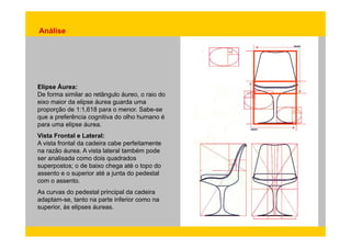 Análise 
Elipse Áurea: 
De forma similar ao retângulo áureo, o raio do 
eixo maior da elipse áurea guarda uma 
proporção de 1:1,618 para o menor. Sabe-se 
que a preferência cognitiva do olho humano é 
para uma elipse áurea. 
Vista Frontal e Lateral: 
A vista frontal da cadeira cabe perfeitamente 
na razão áurea. A vista lateral também pode 
ser analisada como dois quadrados 
superpostos; o de baixo chega até o topo do 
assento e o superior até a junta do pedestal 
com o assento. 
As curvas do pedestal principal da cadeira 
adaptam-se, tanto na parte inferior como na 
superior, às elipses áureas. 
 