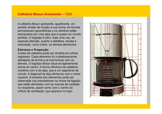 Cafeteira Braun Aromaster - 1986 
A cafeteira Braun apresenta, igualmente, um 
sentido similar de função à sua forma. As formas 
permanecem geométricas e os cilindros estão 
acentuados por uma alça que é quase um círculo 
perfeito. O logotipo é alvo, mais uma vez, de 
especial atenção, quanto a detalhes, escala e 
colocação, como todos os demais elementos. 
Estrutura e Proporção: 
A área da cafeteira pode ser dividida em séries 
regulares. Cada elemento foi cuidadosamente 
planejado de forma a se harmonizar com os 
demais. O logotipo Braun situa-se ligeiramente 
acima do centro. A forma cilíndrica da cafeteira 
combina com a da alça, que é um segmento de 
círculo. A diagonal da alça alinha-se com o canto 
superior. A simetria dos elementos pode ser 
observada nos prendedores na chave de ligação, 
que estão alinhados com as marcas de medição 
no recipiente, assim como com o centro do 
orifício de ventilação, que aparece no topo. 
 