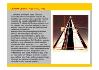 Chaleira Cônica - Aldo Rossi, 1983 
O fabricante e designer Alessi tornou-se 
conhecido como incentivador e produtor de 
trabalhos experimentais de vanguarda, na área 
industrial. Os produtos são tão formais como 
funcionais. O método de Rossi consiste em criar 
um conceito para o produto e discuti-lo com os 
técnicos de produção, para resolver eventuais 
problemas de fabricação. 
A chaleira tem como forma principal um cone 
formado de um triângulo eqüilátero, que 
possibilita o máximo contato da base, para 
maximizar a fonte de calor. A forma da chaleira 
divide-se numa grade de 3x3. Seu terço superior, 
o vértice, é uma interessante pequena esfera, 
que permite a fácil remoção do topo, mas que 
atua como uma forma da dimensão tridimensional 
do vértice da chaleira. O terço médio estende-se 
horizontalmente por toda a largura do pote e 
verticalmente para baixo. A forma da alça pode 
ser vista como um triângulo invertido, ou como 
uma parte do raio. Todas as formas geométricas 
primárias são parte da composição: cone, 
triângulo, círculo, esfera e quadrado. 
 