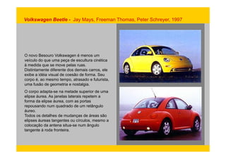 Volkswagen Beetle - Jay Mays, Freeman Thomas, Peter Schreyer, 1997 
O novo Besouro Volkswagen é menos um 
veículo do que uma peça de escultura cinética 
à medida que se move pelas ruas. 
Distintamente diferente dos demais carros, ele 
exibe a idéia visual de coesão de forma. Seu 
corpo é, ao mesmo tempo, atrasado e futurista, 
uma fusão de geometria e nostalgia. 
O corpo adapta-se na metade superior de uma 
elipse áurea. As janelas laterais repetem a 
forma da elipse áurea, com as portas 
repousando num quadrado de um retângulo 
áureo. 
Todos os detalhes de mudanças de áreas são 
elipses áureas tangentes ou círculos, mesmo a 
colocação da antena situa-se num ângulo 
tangente à roda fronteira. 
 