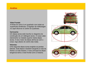Análise 
Vista Frontal: 
A frente do carro é um Carroceria: 
quadrado com todas as 
superfícies simétricas. O logotipo da Volkswagen 
no capô situa-se no centro do quadrado. 
Um elipse áurea está inscrita no diagrama de 
construção de um retângulo áureo. O corpo cabe 
claramente na metade superior desta elipse 
áurea. O eixo maior da elipse alinha-se com o 
corpo, logo abaixo do centro das rodas. 
Volumes: 
Uma segunda elipse áurea engloba as janelas 
laterais. Está elipse é também tangente à roda da 
frente e à roda traseira. O eixo principal da elipse 
tangencia tanto a roda frontal como a traseira. 
 