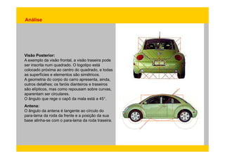 Análise 
Visão Posterior: 
A exemplo da visão frontal, a visão traseira pode 
ser inscrita num quadrado. O logotipo está 
colocado próxima ao centro do quadrado, e todas 
as superfícies e elementos são simétricos. 
A geometria do corpo do carro apresenta, ainda, 
outros detalhes; os faróis dianteiros e traseiros 
são elípticos, mas como repousam sobre curvas, 
aparentam ser circulares. 
O ângulo que rege o capô da mala está a 45°. 
Antena: 
O ângulo da antena é tangente ao círculo do 
para-lama da roda da frente e a posição da sua 
base alinha-se com o para-lama da roda traseira. 
 
