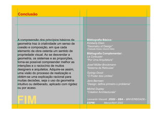 Conclusão 
A compreensão dos princípios básicos da 
geometria traz à criatividade Bibliografia Básica: 
um senso de 
Kimberly Elam 
coesão e composição, em que cada 
elemento da obra ostenta um sentido de 
propriedade visual. Ao se desvendar a 
y 
“Geometry of Design” 
(Tradução Elyseu Visconti Neto) 
Bibliografia Complementar: 
geometria, os sistemas e as proporções, Corbusier 
torna-se possível compreender melhor as 
intenções e o raciocínio de muitos 
arquitetos Adquire-assim 
Le “Por Uma Arquitetura” 
Josef Müller-Brockmann 
designers e arquitetos. Adquire se assim, “Sistema de Retículas” 
uma visão do processo de realização e 
obtém-se uma explicação racional para 
muitas decisões, seja o uso da geometria 
György Doczi 
“O Poder dos Limites” 
Jens Bernsen 
intuitivo ou deliberado, aplicado com rigidez 
ou por acaso. 
“Design: defina primeiro o problema” 
Michel Duplay 
“Création Architecturale” 
FIM 
Leonardo Visconti (ESDI – EBA – UNIVERCIDADE– 
ESPM) Março/Abril 2002  