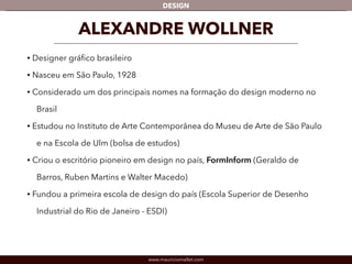 DESIGN 
ALEXANDRE WOLLNER 
• Designer gráfico brasileiro 
• Nasceu em São Paulo, 1928 
• Considerado um dos principais nomes na formação do design moderno no 
Brasil 
• Estudou no Instituto de Arte Contemporânea do Museu de Arte de São Paulo 
e na Escola de Ulm (bolsa de estudos) 
• Criou o escritório pioneiro em design no país, FormInform (Geraldo de 
Barros, Ruben Martins e Walter Macedo) 
• Fundou a primeira escola de design do país (Escola Superior de Desenho 
Industrial do Rio de Janeiro - ESDI) 
www.mauriciomallet.com 
 