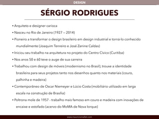 DESIGN 
SÉRGIO RODRIGUES 
• Arquiteto e designer carioca 
• Nasceu no Rio de Janeiro (1927 — 2014) 
• Pioneiro a transformar o design brasileiro em design industrial e torná-lo conhecido 
mundialmente (Joaquim Tenreiro e José Zanine Caldas) 
• Iniciou seu trabalho na arquitetura no projeto do Centro Cívico (Curitiba) 
• Nos anos 50 e 60 teve o auge de sua carreira 
• Trabalhou com design de móveis (modernismo no Brasil), trouxe a identidade 
brasileira para seus projetos tanto nos desenhos quanto nos materiais (couro, 
palhinha e madeira) 
• Contemporâneo de Oscar Niemeyer e Lúcio Costa (mobiliário utilizado em larga 
escala na construção de Brasília) 
• Poltrona mole de 1957 - trabalho mais famoso em couro e madeira com inovações de 
encaixe e estofado (acervo do MoMA de Nova Iorque) 
www.mauriciomallet.com 
 