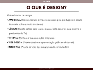 DESIGN 
O QUE É DESIGN? 
Outras formas de design: 
• AMBIENTAL (Procura reduzir o impacto causado pela produção em escala 
industrial sobre o meio ambiente) 
• CÊNICO (Projeta palcos para teatro, música, balé, cenários para cinema e 
produções de TV) 
• VITRINES (Melhora a exposição dos produtos) 
• WEB DESIGN (Projeto de sites e apresentação gráfica na Internet) 
• INTERFACE (Projeta as telas dos programas de computador) 
www.mauriciomallet.com 
 