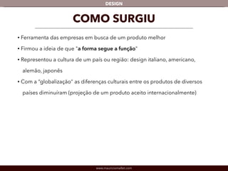 DESIGN 
COMO SURGIU 
• Ferramenta das empresas em busca de um produto melhor 
• Firmou a ideia de que "a forma segue a função" 
• Representou a cultura de um país ou região: design italiano, americano, 
alemão, japonês 
• Com a “globalização" as diferenças culturais entre os produtos de diversos 
países diminuíram (projeção de um produto aceito internacionalmente) 
www.mauriciomallet.com 
 