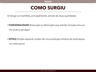 DESIGN 
COMO SURGIU 
O design se manifesta, principalmente, através de duas qualidades: 
! 
• FUNCIONALIDADE (Execução ou fabricação que atende à função e/ou ao 
fim prático de algo) 
! 
• ESTILO (Feição especial, caráter de uma produção artística de certa época 
ou certo povo) 
www.mauriciomallet.com 
 