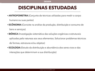 DESIGN 
DISCIPLINAS ESTUDADAS 
• ANTROPOMETRIA (Conjunto de técnicas utilizadas para medir o corpo 
humano ou suas partes) 
• ECÔNOMIA (Consiste na análise da produção, distribuição e consumo de 
bens e serviços) 
• BIÔNICA (Investigação sistemática das soluções orgânicas e estruturais 
aplicadas pela natureza aos seus elementos. Solucionar problemas técnicos 
de formas, estruturas e/ou objetos) 
• ECOLOGIA (Estudo da distribuição e abundância dos seres vivos e das 
interações que determinam a sua distribuição) 
www.mauriciomallet.com 
 